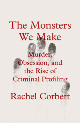 The Monsters We Make: Murder, Obsession, and the Rise of Criminal Profiling